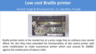 Low cost Braille printer
Santosh Singh & Khushwant Rai, 12, Jalandhar, Punjab
Braille printer exists in the market but at a price range that an ordinary man cannot
afford. For this they have extended the functionalities of dot matrix printer with
some modification to make economical printer which cost around Rs 10000/-
against the market price of about a lakh.
 
