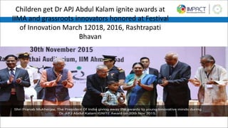 Children get Dr APJ Abdul Kalam ignite awards at
IIMA and grassroots innovators honored at Festival
of Innovation March 12018, 2016, Rashtrapati
Bhavan
 