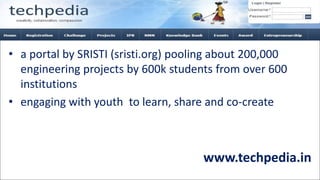 www.techpedia.in
• a portal by SRISTI (sristi.org) pooling about 200,000
engineering projects by 600k students from over 600
institutions
• engaging with youth to learn, share and co-create
 