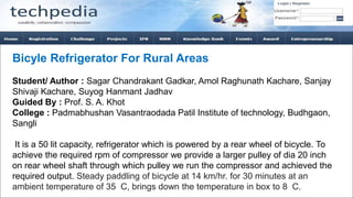 Bicyle Refrigerator For Rural Areas
Student/ Author : Sagar Chandrakant Gadkar, Amol Raghunath Kachare, Sanjay
Shivaji Kachare, Suyog Hanmant Jadhav
Guided By : Prof. S. A. Khot
College : Padmabhushan Vasantraodada Patil Institute of technology, Budhgaon,
Sangli
It is a 50 lit capacity, refrigerator which is powered by a rear wheel of bicycle. To
achieve the required rpm of compressor we provide a larger pulley of dia 20 inch
on rear wheel shaft through which pulley we run the compressor and achieved the
required output. Steady paddling of bicycle at 14 km/hr. for 30 minutes at an
ambient temperature of 35 C, brings down the temperature in box to 8 C.
 