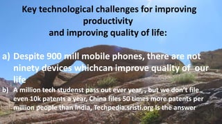 Key technological challenges for improving
productivity
and improving quality of life:
a) Despite 900 mill mobile phones, there are not
ninety devices whichcan improve quality of our
life
b) A million tech studenst pass out ever year, , but we don’t file
even 10k patents a year, China files 50 times more patents per
million people than India, Techpedia.sristi.org Is the answer
 