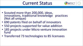 Current Status
• Scouted more than 200,000, ideas,
innovations, traditional knowledge practices
(Not all unique)
• 690 patents filed on behalf of innovators
• 550 projects supported for value addition
• 185 projects under Micro venture innovation
fund
• Transferred 73 technologies to 85 licensees
 
