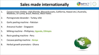 Sales made internationally
1. Coconut tree climber- USA (Florida, Massachussets, California, Hawaii etc.) Australia,
Maldives, Sri Lanka, Brazil, Mexico, West Indies
2. Pomegranate deseeder - Turkey, USA
3. Garlic peeling machine - Pakistan
4. Arecanut husker - Singapore
5. Milking machine - Phillipines, Uganda, Ethiopia
6. Resin grading machine - Peru
7. Cassava peeling machine - Kenya
8. Herbal growth promoters - Ghana
 