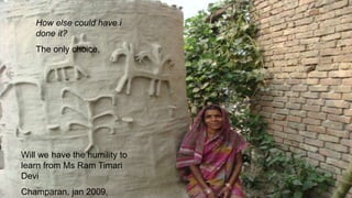 Will we have the humility to
learn from Ms Ram Timari
Devi
Champaran, jan 2009,
How else could have i
done it?
The only choice,
 