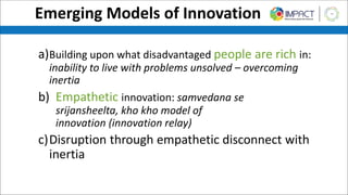 Emerging Models of Innovation
a)Building upon what disadvantaged people are rich in:
inability to live with problems unsolved – overcoming
inertia
b) Empathetic innovation: samvedana se
srijansheelta, kho kho model of
innovation (innovation relay)
c)Disruption through empathetic disconnect with
inertia
 