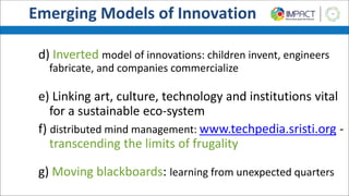 d) Inverted model of innovations: children invent, engineers
fabricate, and companies commercialize
e) Linking art, culture, technology and institutions vital
for a sustainable eco-system
f) distributed mind management: www.techpedia.sristi.org -
transcending the limits of frugality
g) Moving blackboards: learning from unexpected quarters
Emerging Models of Innovation
 