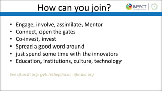 How can you join?
• Engage, involve, assimilate, Mentor
• Connect, open the gates
• Co-invest, invest
• Spread a good word around
• just spend some time with the innovators
• Education, institutions, culture, technology
See sif.sristi.org; gyti.techepdia.in, nifindia.org
 