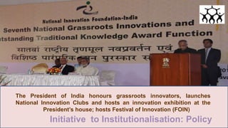 The President of India honours grassroots innovators, launches
National Innovation Clubs and hosts an innovation exhibition at the
President’s house; hosts Festival of Innovation (FOIN)
Initiative to Institutionalisation: Policy
 