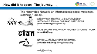How did it happen: The journey…..
SOCIETY FOR RESEARCH AND INITIATIVES FOR
SUSTAINABLE TECHNOLOGIES AND INSTITUTIONS
(www.SRISTI.org) info@sristi.org
GRASSROOTS INNOVATION AUGMENTATION NETWORK
(www.GIAN.org)
NATIONAL INNOVATION FOUNDATION
(www.NIFindia.org) info@nifindia.org
anilg@sristi.org
The Honey Bee Network, an informal global social movement,
started in 1987-88,
 