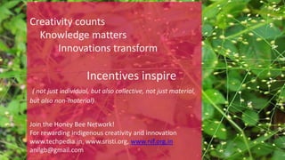 Creativity counts
Knowledge matters
Innovations transform
Incentives inspire
( not just individual, but also collective, not just material,
but also non-material)
Join the Honey Bee Network!
For rewarding indigenous creativity and innovation
www.techpedia.in, www.sristi.org, www.nif.org.in
anilgb@gmail.com
 