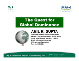The Quest f
  Th Q    t for
Global Dominance
    ANIL K. GUPTA
    The INSEAD Chaired Professor of Strategy
    The INSEAD Chaired Professor of Strategy
    INSEAD – The Business School for the World
    1 Ayer Rajah Avenue, Singapore 138676
    Email: anil.gupta@insead.edu
    Web: www.anilkgupta.com
    Web: www anilkgupta com
    Tel: +65.6799.5381




                             __________________________________
                             Anil K. Gupta, The Quest for Global          1
                             Dominance. July 2010. All rights reserved.
 