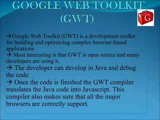  Google Web Toolkit (GWT) is a development toolkit for building and optimizing complex browser-based applications    Most interesting is that GWT is open source and many developers are using it.    The developer can develop in Java and debug the code    Once the code is finished the GWT compiler translates the Java code into Javascript. This compiler also makes sure that all the major browsers are correctly support. 