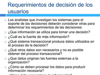 Requerimientos de decisión de los
    usuarios
   Los analistas que investigan los sistemas para el
    soporte de las decisiones deberán considerar otras para
    determinar los requerimientos de las decisiones:
   ¿Que información se utiliza para tomar una decisión?
   ¿Cuál es la fuente de más información?
   ¿Qué sistema transaccional produce datos utilizados en
    el proceso de la decisión?
   ¿Qué otros datos son necesarios y no es posible
    obtener del proceso transaccional?
   ¿Que datos originan las fuentes externas a la
    organización?
   ¿Cómo se deben procesar los datos para producir
    información necesaria?
 