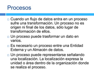 Procesos
   Cuando un flujo de datos entra en un proceso
    sufre una transformación. Un proceso no es
    origen ni final de los datos, sólo lugar de
    transformación de ellos.
   Un proceso puede trasformar un dato en
    varios.
   Es necesario un proceso entre una Entidad
    Externa y un Almacén de datos.
   Un proceso puede representarse señalando
    una localización. La localización expresa la
    unidad o área dentro de la organización donde
    se realiza el proceso.
 