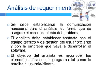 Análisis de requerimientos

   Se debe establecerse la comunicación
    necesaria para el análisis, de forma que se
    asegure el reconocimiento del problema.
   El analista debe establecer contacto con el
    equipo técnico y de gestión del usuario/cliente
    y con la empresa que vaya a desarrollar el
    software.
   El objetivo del analista es reconocer los
    elementos básicos del programa tal como lo
    percibe el usuario/cliente.
 