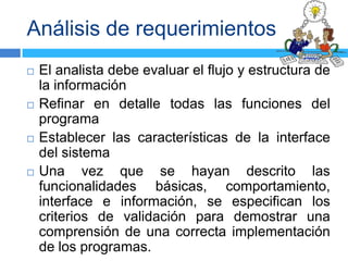 Análisis de requerimientos
   El analista debe evaluar el flujo y estructura de
    la información
   Refinar en detalle todas las funciones del
    programa
   Establecer las características de la interface
    del sistema
   Una vez que se hayan descrito las
    funcionalidades básicas, comportamiento,
    interface e información, se especifican los
    criterios de validación para demostrar una
    comprensión de una correcta implementación
    de los programas.
 