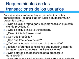 Requerimientos de las
 transacciones de los usuarios
Para conocer y entender los requerimientos de las
transacciones, los analistas sin lugar a dudas formulan
preguntas como:
 ¿Qué es lo que forma parte de la transacción que está
   siendo procesada?
 ¿Qué es lo que inicia la transacción?

 ¿Quién inicia la transacción?

 ¿Con qué propósito?

 ¿Con que frecuencia ocurre?

 ¿Qué volumen esta asociado a la transacción?

 ¿Existen diferentes condiciones que pueden afectar la
   forma en que se procesan las transacciones?
 ¿Qué detalles son necesarios para procesar la
   transacción?
 