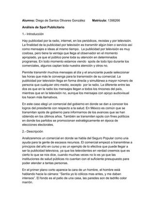 Alumno: Diego de Santos Olivares González        Matrícula: 1398266<br />Análisis de Spot Publicitario <br />1.- Introducción<br />Hay publicidad por la radio, internet, en los periódicos, revistas y por televisión. La finalidad de la publicidad por televisión es transmitir algún bien o servicio así como mensajes e ideas al mismo tiempo.  La publicidad por televisión es muy costosa, pero tiene la ventaja que llega al observador en el momento apropiado, ya que el público pone toda su atención en determinados programas. En todo momento estamos viendo  spots de todo tipo durante los comerciales, algunos captan toda nuestra atención y otros no. <br />Permite transmitir muchos mensajes al día y el anunciante puede seleccionar las horas que más le convenga para la transmisión de su comercial. La publicidad por televisión llega en forma directa y simultánea a mayor número de persona que cualquier otro medio, excepto  por la radio. La diferente entre las dos es que en la radio los mensajes llegan a todos los rincones del país, mientras que en la televisión no, aunque los mensajes con apoyo audiovisual los hacen más llamativos. <br />En este caso elegí un comercial del gobierno en donde se dan a conocer los logros del presidente con respecto a la salud. En México es común que se transmitan spots de gobierno para informarnos de los avances que se han obtenido en los últimos años. También se transmiten spots con fines políticos en donde los partidos se promocionan estratégicamente en época de elecciones electorales. <br />2.- Descripción<br />Analizaremos un comercial en donde se habla del Seguro Popular como una ayuda para la gente de escasos recursos. El comercial empezó a transmitirse a principios del año en curso y es un ejemplo de lo efectiva que puede llegar a ser la publicidad televisiva, ya que los televidentes en verdad creemos que es cierto lo que se nos dice, cuando muchas veces no lo es ya que las instituciones de salud públicas no cuentan con el suficiente presupuesto para poder atender a tantas personas. <br />En el primer plano corto aparece la cara de un hombre, el hombre está hablando hacia la cámara: “Sentía yo lo cólicos mas antes, y me daban intensos”. El fondo es el patio de una casa, las paredes son de ladrillo color marrón. <br />En la siguiente secuencia, en plano corto aparece una mujer hablando, en este caso la esposa del señor diciendo: “Fuimos al hospital y nos dijeron que era el apéndice y que tenían que operarlo”. La mujer se refiere a que su esposo estuvo enfermo del apéndice y que necesitaba urgentemente una operación. <br />En la tercera secuencia en plano medio aparece el señor, se puede apreciar más el patio de la casa, aquí el señor dice: ¡Me van a cobrar! ¿Y de donde voy a sacar?. El esposo se refiere a qué no contaban con el suficiente efectivo para pagar la operación. <br />Después en plano medio también aparece la esposa diciendo: “Ya subí con mi esposo y le dije que todo estaba bien, que ya estaba pagado, y entonces me dijo ¿Con que lo pagaste si no tenias dinero?”. El fondo es el patio de la misma casa, se ven como cinco macetas de colores detrás de la mujer  y una bicicleta. <br />A continuación en la siguiente secuencia vemos un laboratorio en donde una persona está haciéndose una radiografía o estudio con un doctor. Es entonces donde el narrador empieza a decir: “Porque la salud es tu derecho, el seguro popular es para ti, ¡Afíliate!” <br />En la otra secuencia aparece una doctora haciéndole unos exámenes y sujetándole la cabeza a una mujer de edad mayor. En la pantalla aparecen las leyendas: “www.seguro-popular.gob.mx” y “Informes: 01800 717 2583” <br />En otra secuencia en plano largo aparecen los dos esposos caminando sobre el campo, en esa misma escena el esposo dice: “Ya con el seguro popular, ya es una ayuda muy grande” <br />En la penúltima secuencia aparece el logotipo del Seguro popular en letras color naranja, azul y verde con una leyenda en la parte inferior : “Un México sano es un México fuerte”.<br />En la última secuencia aparece rápidamente el logotipo de la Secretaría de Salud Pública. El logotipo de es colores naranjas  grises y la palabra Salud aparece en grande. <br />3.- Mensaje denotativo<br />Características y estructura de las transiciones <br />PlanoSe emplearon plano corto cuando la cámara se enfocaba en las caras del esposo y la esposa. Plano medio cuando se apreciaba la mitad del cuerpo hacia arriba y el patio de fondo. Casi al final del comercial se ve de plano completo cuando aparece la pareja tomados de la mano en el campo. Luz y colorSe utilizaron colores vivos, el fondo está iluminado por el ambiente y es de día. En algunas partes del spot los colores sin tenues debido a que el lugar es cerrado. SonidoMúsica muy ligera, casi no se nota. Durante 20 segundos se alcanza a escuchar con dificultad una guitarra muy ligera. MovimientoAusencia de movimiento en los primeros planos, donde los esposos están sentados y casi no se mueven. PerspectivaFrontal en la mayoría de las partes cuando la esposa y el esposo están hablando frente a la cámara. <br />4.- Mensaje Connotativo<br />El significado del spot es obvio, se trata de la ayuda médica que el Seguro Popular ofrece a las personas de escasos recursos que no tienen Seguro Social ni acceso a hospitales privados. Estas dos personas estaban preocupadas por la operación de apéndice que iba a ser un gasto para ellos.  Esta pareja es una manera de representar la necesidad de la gente más necesitada y El Seguro popular una manera de salvarlos de sus problemas. <br />5.- El mensaje lingüístico<br />El texto del spot es el siguiente: <br />-Sentía yo los cólicos mas antes… y me daban intensos<br />-Fuimos al doctor y nos dijeron que era el apéndice y que tenían que operarlo<br />-Me van a cobrar y de donde voy a sacar <br />- Ya subí con mi esposo y le dije que estaba bueno, que todo estaba pagado y me dijo: ¿Con que lo pagaste si no tenías dinero?<br />-Porque la salud es tu derecho, el Seguro Popular es para ti ¡Afíliate!<br />Sobre la parte de la escena final aparecen en la parte inferior con letras resaltadas los teléfonos y la página de internet para que nos pongamos en contacto. <br />Informes: 01 800 717 2583  www.seguro-popular.gob.mx<br />5.- Conclusiones<br />La publicidad televisiva es la más efectiva para comunicar mensajes, ideas o vender productos. Los espectadores son personas que toman como válido todo lo que la televisión les dice, más si son spots respaldados por el gobierno o por partidos políticos. La persuasión por parte de los anunciantes y publicistas es indudable y cada vez todos los televidentes somos más receptivos. <br />