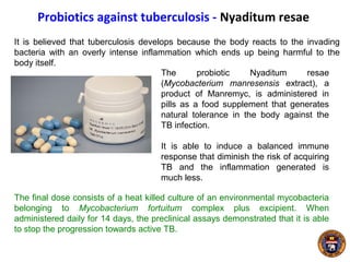 Probiotics against tuberculosis - Nyaditum resae
It is believed that tuberculosis develops because the body reacts to the invading
bacteria with an overly intense inflammation which ends up being harmful to the
body itself.
The probiotic Nyaditum resae
(Mycobacterium manresensis extract), a
product of Manremyc, is administered in
pills as a food supplement that generates
natural tolerance in the body against the
TB infection.
It is able to induce a balanced immune
response that diminish the risk of acquiring
TB and the inflammation generated is
much less.
The final dose consists of a heat killed culture of an environmental mycobacteria
belonging to Mycobacterium fortuitum complex plus excipient. When
administered daily for 14 days, the preclinical assays demonstrated that it is able
to stop the progression towards active TB.
 