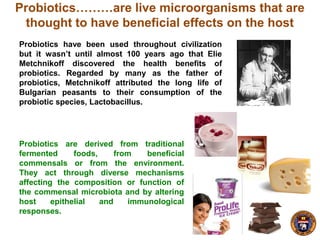 Probiotics are derived from traditional
fermented foods, from beneficial
commensals or from the environment.
They act through diverse mechanisms
affecting the composition or function of
the commensal microbiota and by altering
host epithelial and immunological
responses.
Probiotics………are live microorganisms that are
thought to have beneficial effects on the host
Probiotics have been used throughout civilization
but it wasn’t until almost 100 years ago that Elie
Metchnikoff discovered the health benefits of
probiotics. Regarded by many as the father of
probiotics, Metchnikoff attributed the long life of
Bulgarian peasants to their consumption of the
probiotic species, Lactobacillus.
 