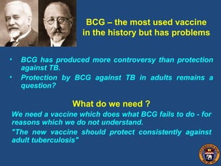 BCG – the most used vaccine
in the history but has problems
• BCG has produced more controversy than protection
against TB.
• Protection by BCG against TB in adults remains a
question?
What do we need ?
We need a vaccine which does what BCG fails to do - for
reasons which we do not understand.
"The new vaccine should protect consistently against
adult tuberculosis"
 
