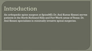 An orthopedic spine surgeon at SpineMD, Dr. Anil Kumar Kesani serves
patients in the North Richland Hills and Fort Worth areas of Texas. Dr.
Anil Kesani specializes in minimally invasive spinal surgeries.
 