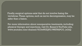 Finally, surgical options exist that do not involve fusing the
vertebrae.These options, such as nerve decompression, may be
safer than a fusion.
For more information about nonoperative treatments, including
physical therapy and injections, visit Dr. Kesani’sYouTube site,
www.youtube.com/channel/UCIwNUZjPZ1WKTHiPCO_bGiQ.
 