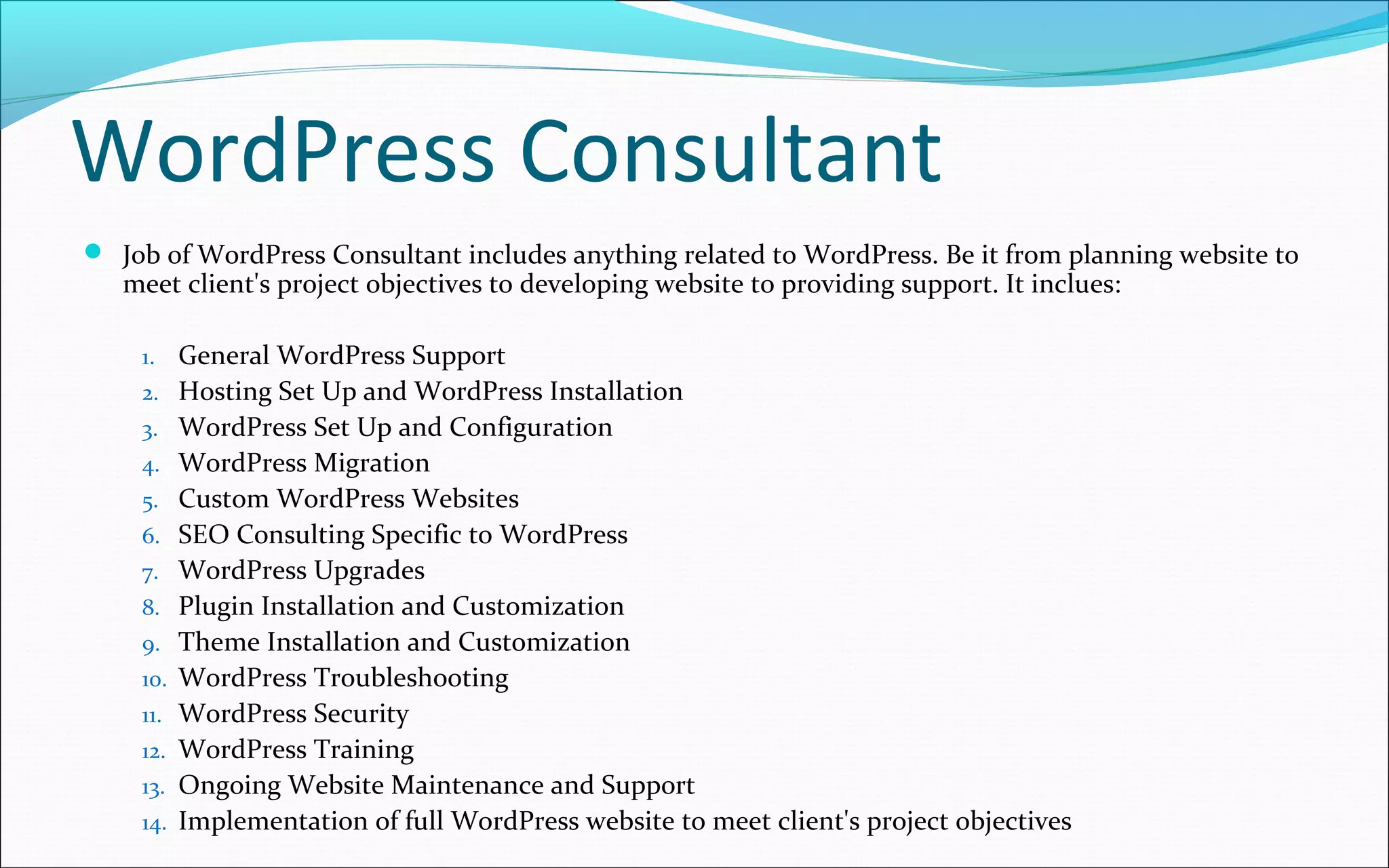 WordPress Consultant
 Job of WordPress Consultant includes anything related to WordPress. Be it from planning website to
meet client's project objectives to developing website to providing support. It inclues:
1. General WordPress Support
2. Hosting Set Up and WordPress Installation
3. WordPress Set Up and Configuration
4. WordPress Migration
5. Custom WordPress Websites
6. SEO Consulting Specific to WordPress
7. WordPress Upgrades
8. Plugin Installation and Customization
9. Theme Installation and Customization
10. WordPress Troubleshooting
11. WordPress Security
12. WordPress Training
13. Ongoing Website Maintenance and Support
14. Implementation of full WordPress website to meet client's project objectives
 