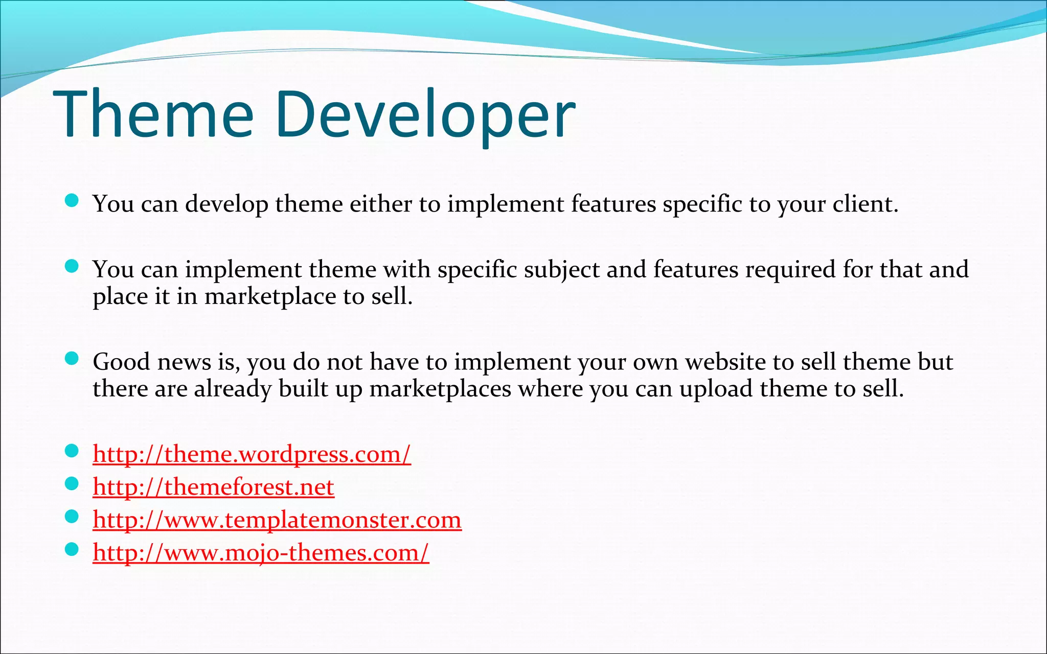 Theme Developer
 You can develop theme either to implement features specific to your client.
 You can implement theme with specific subject and features required for that and
place it in marketplace to sell.
 Good news is, you do not have to implement your own website to sell theme but
there are already built up marketplaces where you can upload theme to sell.
 http://theme.wordpress.com/
 http://themeforest.net
 http://www.templatemonster.com
 http://www.mojo-themes.com/
 