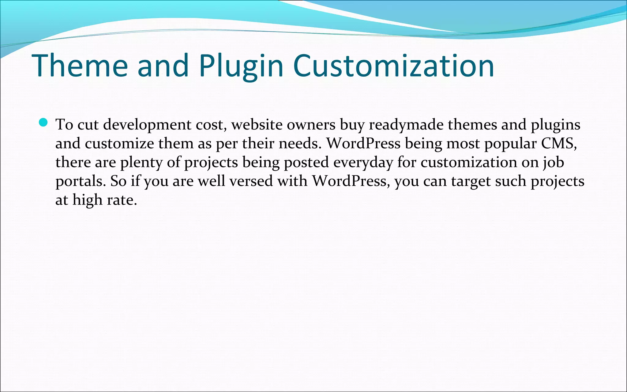 Theme and Plugin Customization
 To cut development cost, website owners buy readymade themes and plugins
and customize them as per their needs. WordPress being most popular CMS,
there are plenty of projects being posted everyday for customization on job
portals. So if you are well versed with WordPress, you can target such projects
at high rate.
 