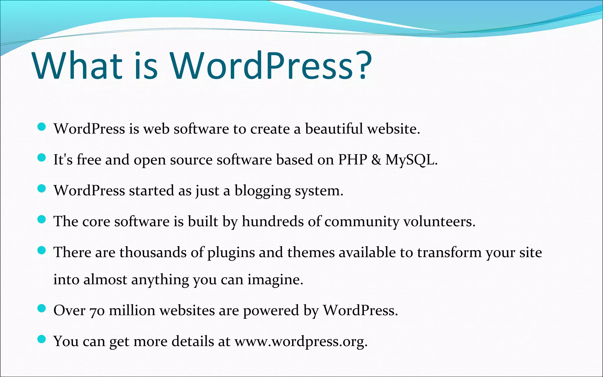 What is WordPress?
 WordPress is web software to create a beautiful website.
 It's free and open source software based on PHP & MySQL.
 WordPress started as just a blogging system.
 The core software is built by hundreds of community volunteers.
 There are thousands of plugins and themes available to transform your site
into almost anything you can imagine.
 Over 70 million websites are powered by WordPress.
 You can get more details at www.wordpress.org.
 