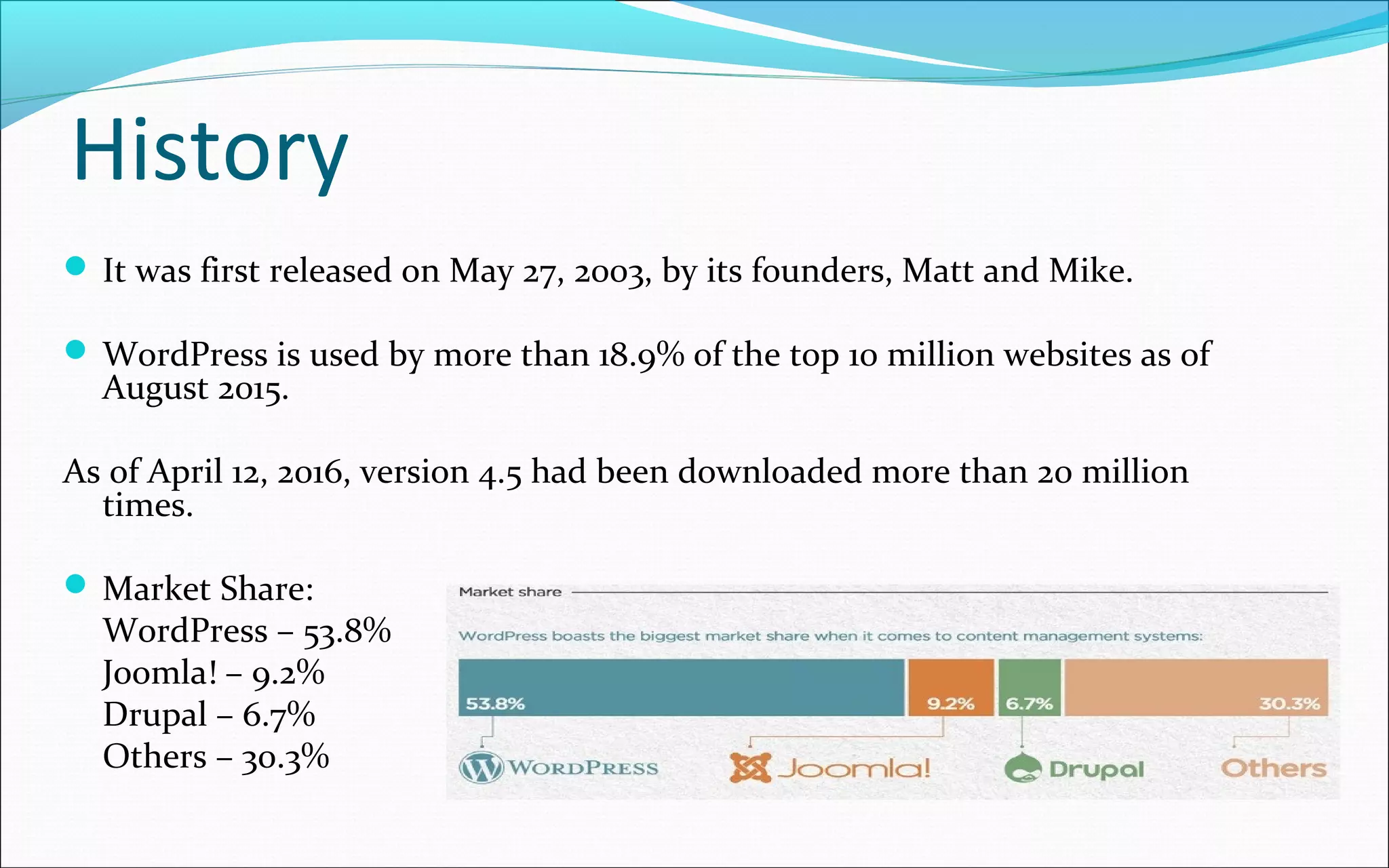 History
 It was first released on May 27, 2003, by its founders, Matt and Mike.
 WordPress is used by more than 18.9% of the top 10 million websites as of
August 2015.
As of April 12, 2016, version 4.5 had been downloaded more than 20 million
times.
 Market Share:
WordPress – 53.8%
Joomla! – 9.2%
Drupal – 6.7%
Others – 30.3%
 