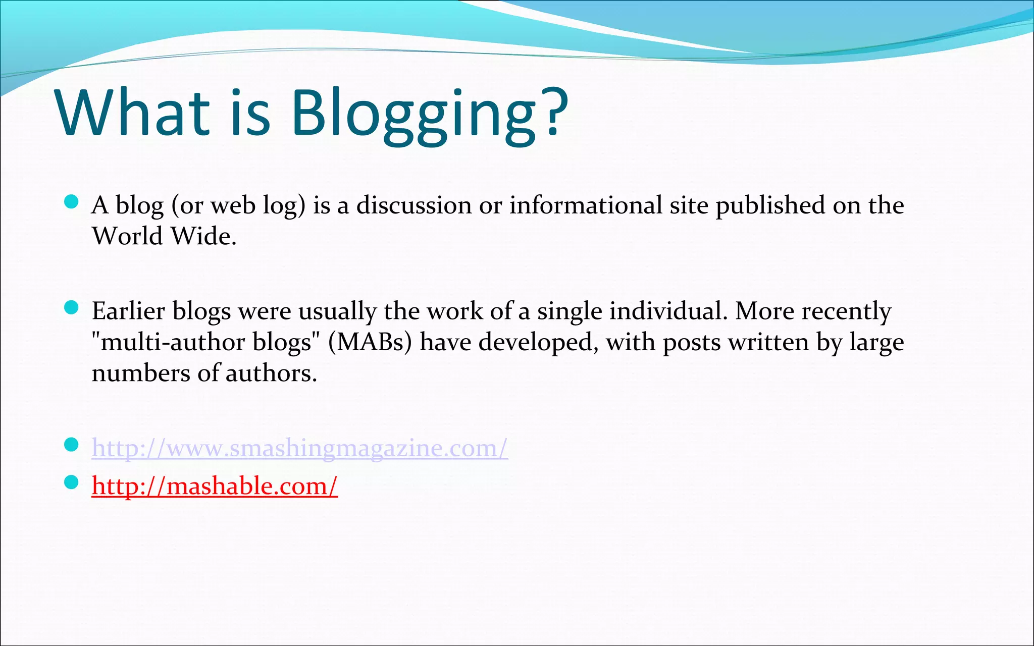 What is Blogging?
 A blog (or web log) is a discussion or informational site published on the
World Wide.
 Earlier blogs were usually the work of a single individual. More recently
"multi-author blogs" (MABs) have developed, with posts written by large
numbers of authors.
 http://www.smashingmagazine.com/
 http://mashable.com/
 