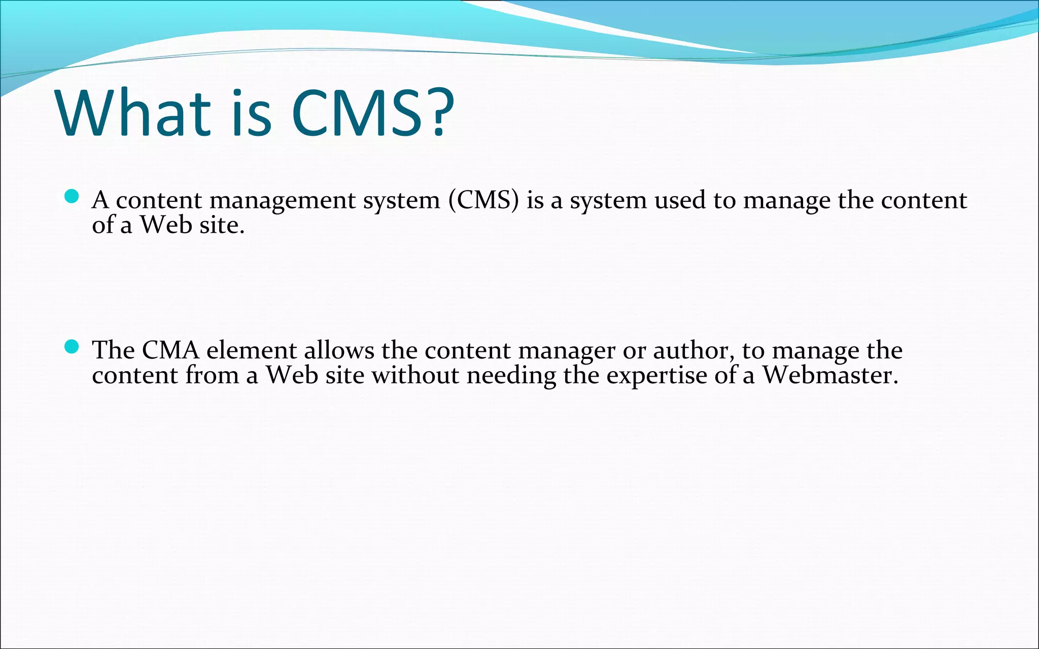 What is CMS?
 A content management system (CMS) is a system used to manage the content
of a Web site.
 The CMA element allows the content manager or author, to manage the
content from a Web site without needing the expertise of a Webmaster.
 