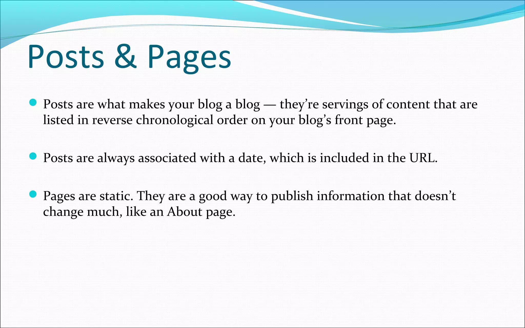 Posts & Pages
 Posts are what makes your blog a blog — they’re servings of content that are
listed in reverse chronological order on your blog’s front page.
 Posts are always associated with a date, which is included in the URL.
 Pages are static. They are a good way to publish information that doesn’t
change much, like an About page.
 