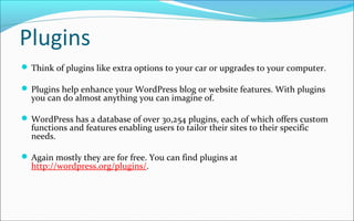 Plugins
 Think of plugins like extra options to your car or upgrades to your computer.
 Plugins help enhance your WordPress blog or website features. With plugins
you can do almost anything you can imagine of.
 WordPress has a database of over 30,254 plugins, each of which offers custom
functions and features enabling users to tailor their sites to their specific
needs.
 Again mostly they are for free. You can find plugins at
http://wordpress.org/plugins/.
 