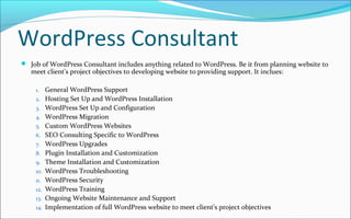 WordPress Consultant
 Job of WordPress Consultant includes anything related to WordPress. Be it from planning website to
meet client's project objectives to developing website to providing support. It inclues:
1. General WordPress Support
2. Hosting Set Up and WordPress Installation
3. WordPress Set Up and Configuration
4. WordPress Migration
5. Custom WordPress Websites
6. SEO Consulting Specific to WordPress
7. WordPress Upgrades
8. Plugin Installation and Customization
9. Theme Installation and Customization
10. WordPress Troubleshooting
11. WordPress Security
12. WordPress Training
13. Ongoing Website Maintenance and Support
14. Implementation of full WordPress website to meet client's project objectives
 