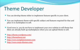 Theme Developer
 You can develop theme either to implement features specific to your client.
 You can implement theme with specific subject and features required for that and
place it in marketplace to sell.
 Good news is, you do not have to implement your own website to sell theme but
there are already built up marketplaces where you can upload theme to sell.
 http://theme.wordpress.com/
 http://themeforest.net
 http://www.templatemonster.com
 http://www.mojo-themes.com/
 