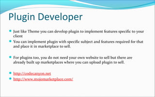 Plugin Developer
 Just like Theme you can develop plugin to implement features specific to your
client
 You can implement plugin with specific subject and features required for that
and place it in marketplace to sell.
 For plugins too, you do not need your own website to sell but there are
already built up marketplaces where you can upload plugin to sell.
 http://codecanyon.net
 http://www.mojomarketplace.com/
 