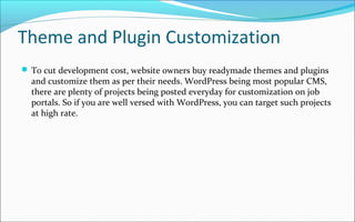 Theme and Plugin Customization
 To cut development cost, website owners buy readymade themes and plugins
and customize them as per their needs. WordPress being most popular CMS,
there are plenty of projects being posted everyday for customization on job
portals. So if you are well versed with WordPress, you can target such projects
at high rate.
 