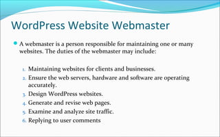 WordPress Website Webmaster
A webmaster is a person responsible for maintaining one or many
websites. The duties of the webmaster may include:
1. Maintaining websites for clients and businesses.
2. Ensure the web servers, hardware and software are operating
accurately.
3. Design WordPress websites.
4. Generate and revise web pages.
5. Examine and analyze site traffic.
6. Replying to user comments
 