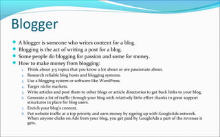 Blogger
 A blogger is someone who writes content for a blog.
 Blogging is the act of writing a post for a blog.
 Some people do blogging for passion and some for money.
 How to make money from blogging:
1. Think about 3-5 topics that you know a lot about or are passionate about.
2. Research reliable blog hosts and blogging systems.
3. Use a blogging system or software like WordPress.
4. Target niche markets.
5. Write articles and post them to other blogs or article directories to get back links to your blog.
6. Generate a lot of traffic through your blog with relatively little effort thanks to great support
structures in place for blog users.
7. Enrich your blog's content.
8. Put website traffic at a top priority and earn money by signing up with GoogleAds network.
When anyone clicks on Ads from your blog, you get paid by GoogleAds a part of the revenue it
gets.
 