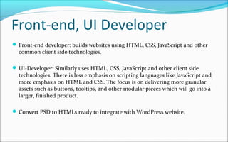 Front-end, UI Developer
 Front-end developer: builds websites using HTML, CSS, JavaScript and other
common client side technologies.
 UI-Developer: Similarly uses HTML, CSS, JavaScript and other client side
technologies. There is less emphasis on scripting languages like JavaScript and
more emphasis on HTML and CSS. The focus is on delivering more granular
assets such as buttons, tooltips, and other modular pieces which will go into a
larger, finished product.
 Convert PSD to HTMLs ready to integrate with WordPress website.
 