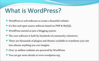 What is WordPress?
 WordPress is web software to create a beautiful website.
 It's free and open source software based on PHP & MySQL.
 WordPress started as just a blogging system.
 The core software is built by hundreds of community volunteers.
 There are thousands of plugins and themes available to transform your site
into almost anything you can imagine.
 Over 70 million websites are powered by WordPress.
 You can get more details at www.wordpress.org.
 