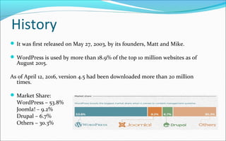 History
 It was first released on May 27, 2003, by its founders, Matt and Mike.
 WordPress is used by more than 18.9% of the top 10 million websites as of
August 2015.
As of April 12, 2016, version 4.5 had been downloaded more than 20 million
times.
 Market Share:
WordPress – 53.8%
Joomla! – 9.2%
Drupal – 6.7%
Others – 30.3%
 