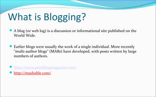 What is Blogging?
 A blog (or web log) is a discussion or informational site published on the
World Wide.
 Earlier blogs were usually the work of a single individual. More recently
"multi-author blogs" (MABs) have developed, with posts written by large
numbers of authors.
 http://www.smashingmagazine.com/
 http://mashable.com/
 