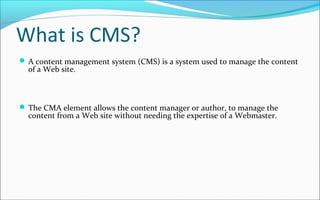 What is CMS?
 A content management system (CMS) is a system used to manage the content
of a Web site.
 The CMA element allows the content manager or author, to manage the
content from a Web site without needing the expertise of a Webmaster.
 