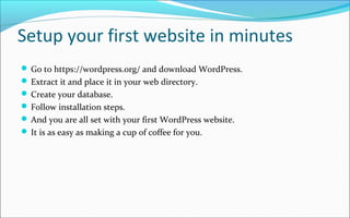 Setup your first website in minutes
 Go to https://wordpress.org/ and download WordPress.
 Extract it and place it in your web directory.
 Create your database.
 Follow installation steps.
 And you are all set with your first WordPress website.
 It is as easy as making a cup of coffee for you.
 