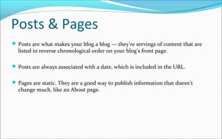 Posts & Pages
 Posts are what makes your blog a blog — they’re servings of content that are
listed in reverse chronological order on your blog’s front page.
 Posts are always associated with a date, which is included in the URL.
 Pages are static. They are a good way to publish information that doesn’t
change much, like an About page.
 