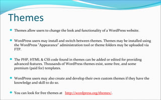 Themes
 Themes allow users to change the look and functionality of a WordPress website.
 WordPress users may install and switch between themes. Themes may be installed using
the WordPress "Appearance" administration tool or theme folders may be uploaded via
FTP.
 The PHP, HTML & CSS code found in themes can be added or edited for providing
advanced features. Thousands of WordPress themes exist, some free, and some
premium (paid for) templates.
 WordPress users may also create and develop their own custom themes if they have the
knowledge and skill to do so.
 You can look for free themes at http://wordpress.org/themes/.
 